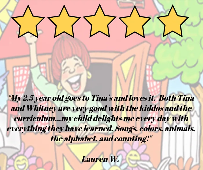 Five-star review: My 2.5 year old goes to Tina's and loves it. Both Tina and Whitney are very good with the kiddos and the curriculum. My child delights me every day with everything they have learned. Songs, colors, animals, the alphabet, and counting! Lauren W.