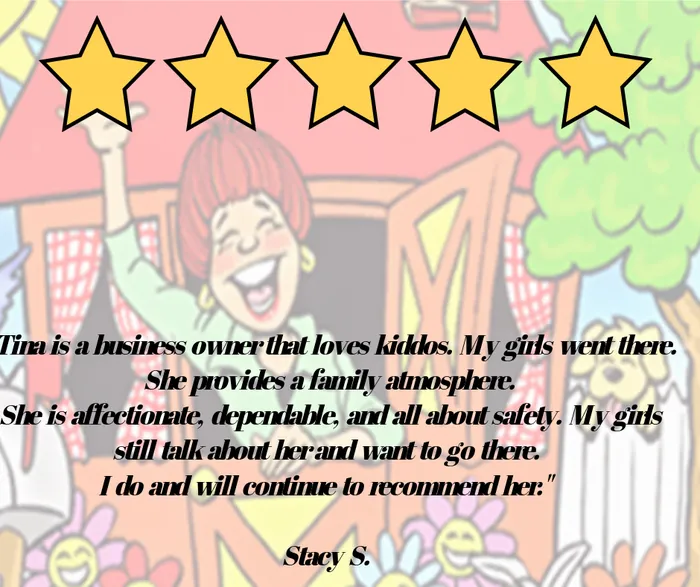 Five-star review: Tina is a business owner that loves kiddos. My girls went there. She provides a family atmosphere. She is affectionate, dependable, and all about safety. My girls still talk about her and want to go there. I do and will continue to recommend her. Stacy S.